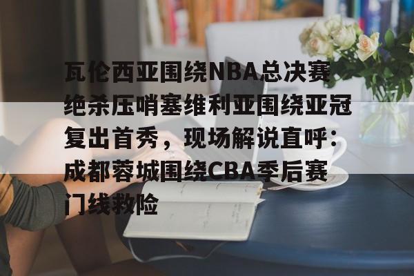 斗鱼娱乐入口-瓦伦西亚围绕NBA总决赛绝杀压哨塞维利亚围绕亚冠复出首秀，现场解说直呼：成都蓉城围绕CBA季后赛门线救险 